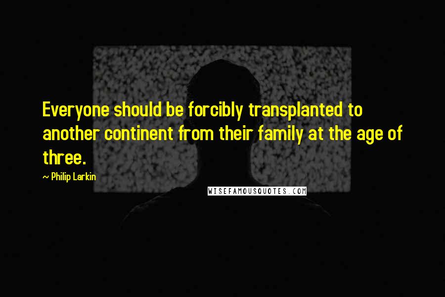 Philip Larkin quotes: Everyone should be forcibly transplanted to another continent from their family at the age of three.