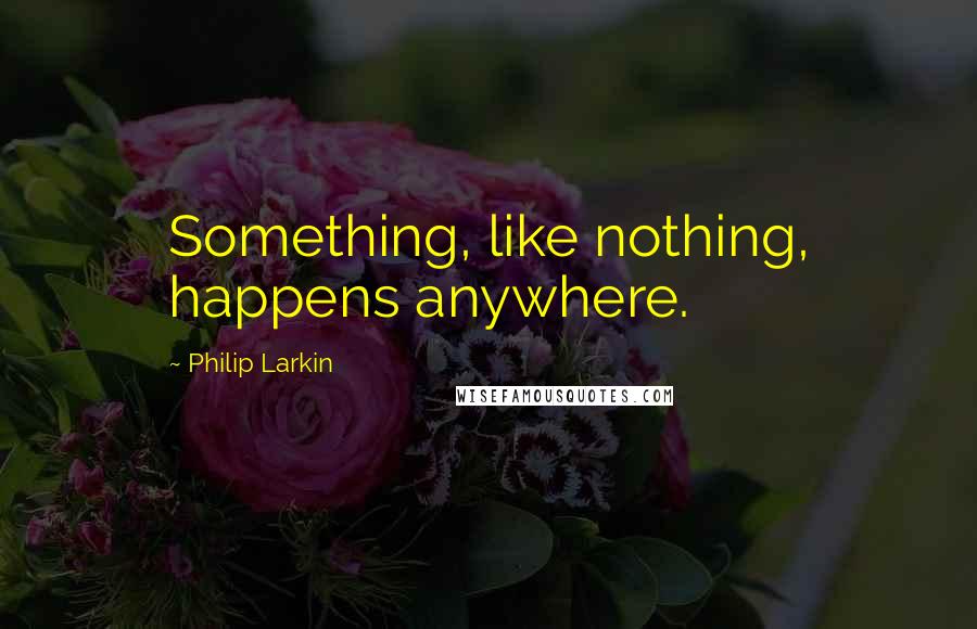 Philip Larkin quotes: Something, like nothing, happens anywhere.