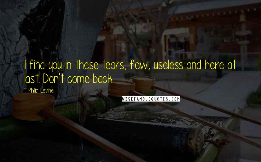 Philip Levine quotes: I find you in these tears, few, useless and here at last. Don't come back.