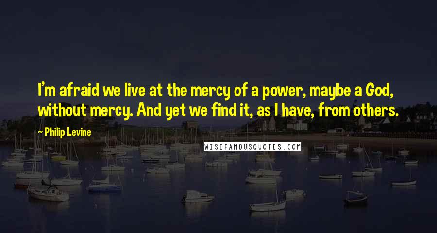 Philip Levine quotes: I'm afraid we live at the mercy of a power, maybe a God, without mercy. And yet we find it, as I have, from others.