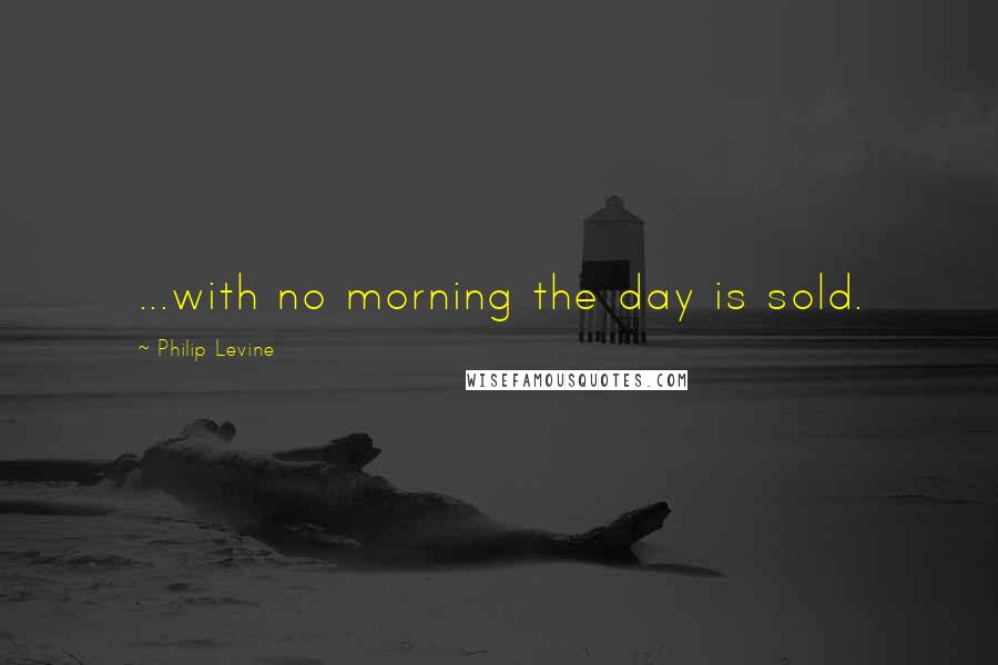 Philip Levine quotes: ...with no morning the day is sold.