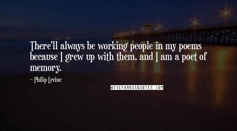 Philip Levine quotes: There'll always be working people in my poems because I grew up with them, and I am a poet of memory.