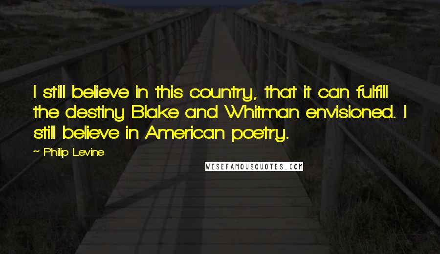 Philip Levine quotes: I still believe in this country, that it can fulfill the destiny Blake and Whitman envisioned. I still believe in American poetry.