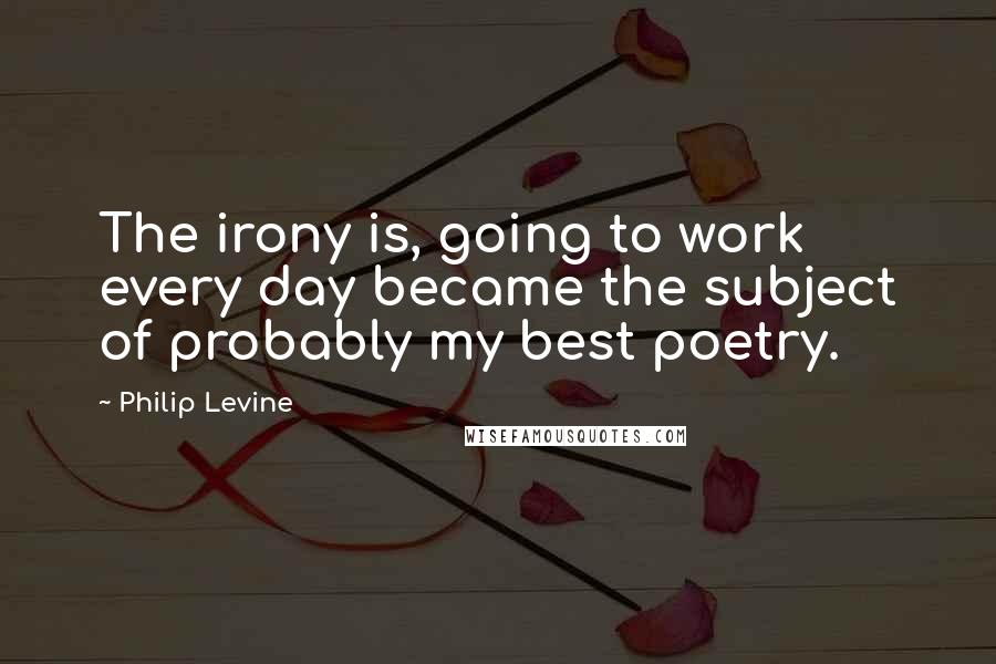 Philip Levine quotes: The irony is, going to work every day became the subject of probably my best poetry.