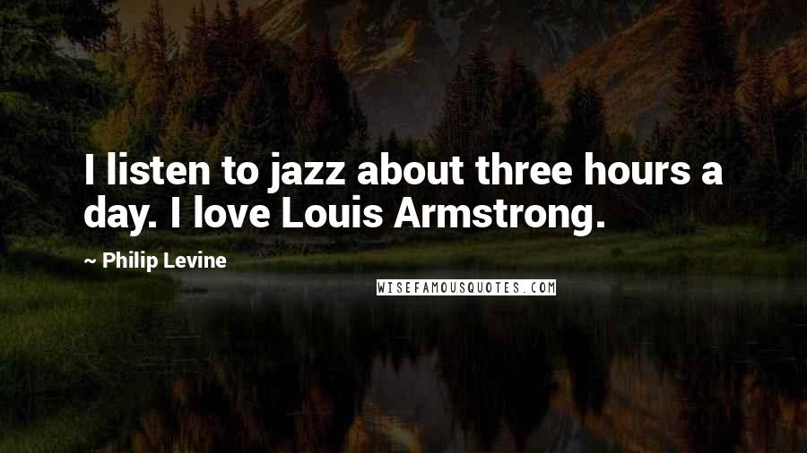 Philip Levine quotes: I listen to jazz about three hours a day. I love Louis Armstrong.