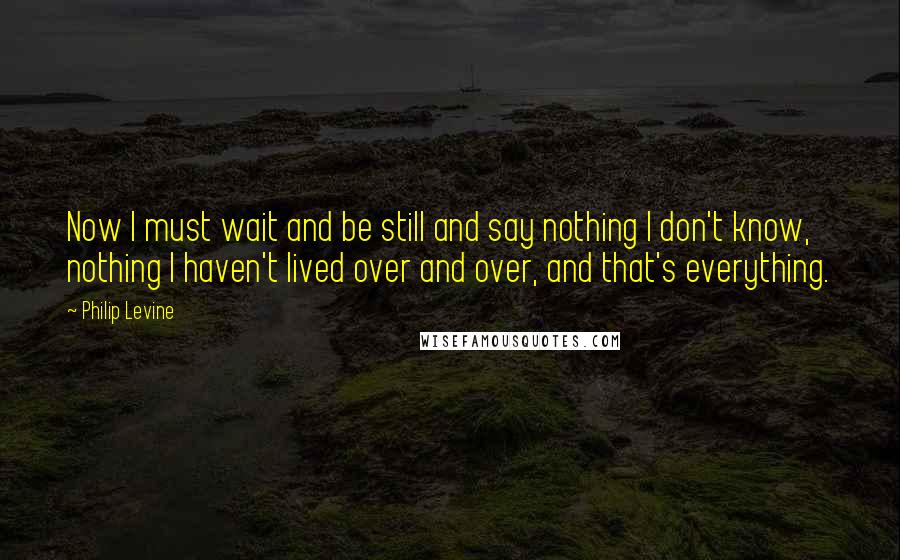 Philip Levine quotes: Now I must wait and be still and say nothing I don't know, nothing I haven't lived over and over, and that's everything.