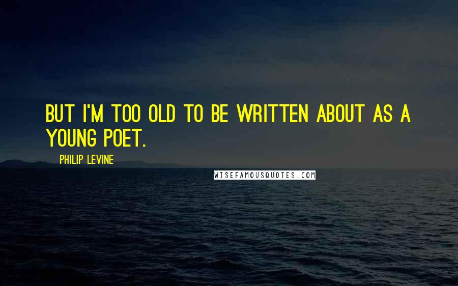 Philip Levine quotes: But I'm too old to be written about as a young poet.