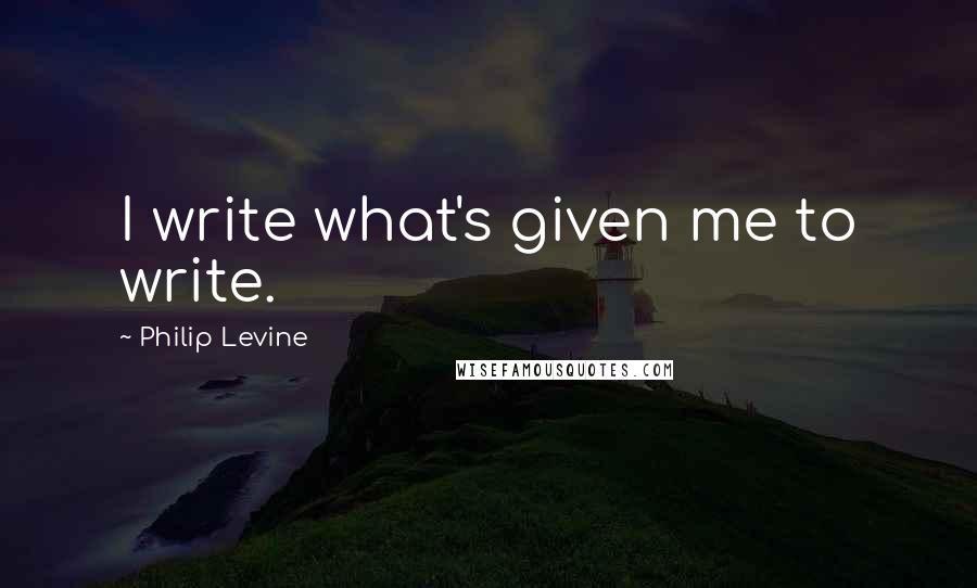 Philip Levine quotes: I write what's given me to write.