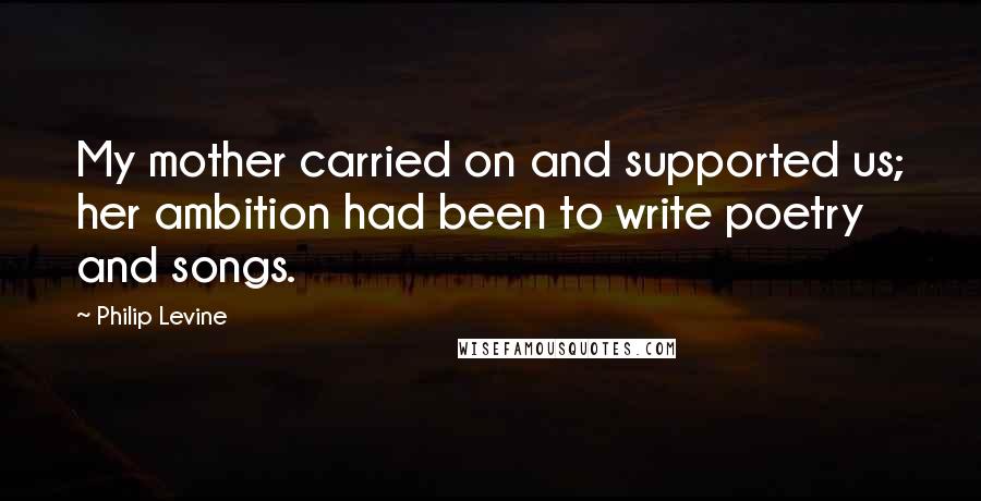 Philip Levine quotes: My mother carried on and supported us; her ambition had been to write poetry and songs.