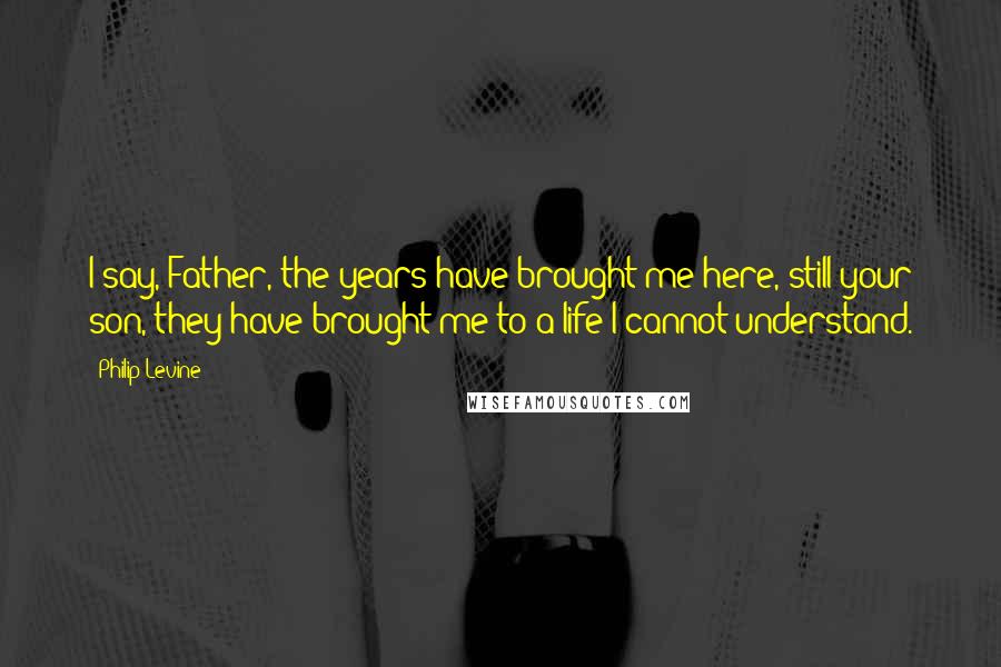 Philip Levine quotes: I say, Father, the years have brought me here, still your son, they have brought me to a life I cannot understand.