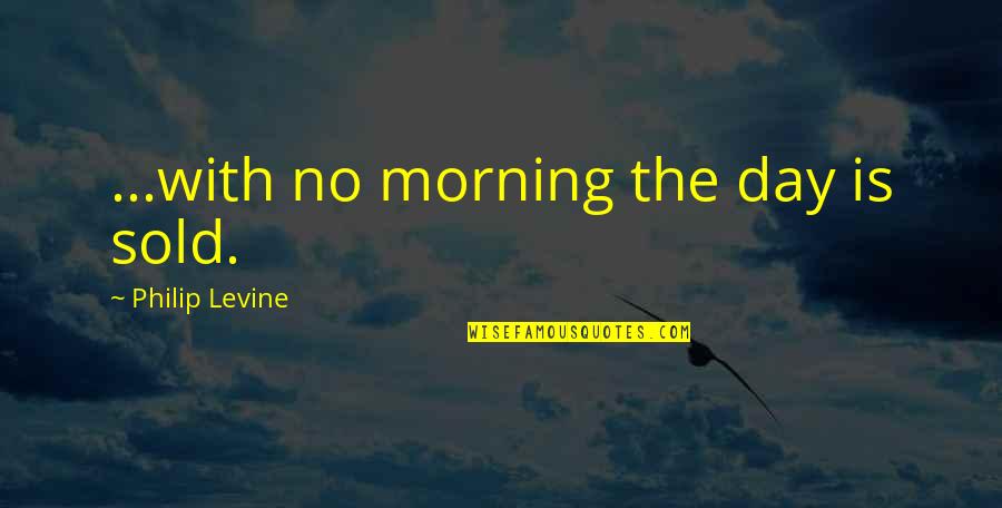 Philip Levine Quotes By Philip Levine: ...with no morning the day is sold.