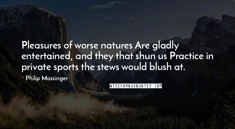 Philip Massinger quotes: Pleasures of worse natures Are gladly entertained, and they that shun us Practice in private sports the stews would blush at.