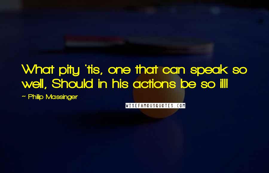 Philip Massinger quotes: What pity 'tis, one that can speak so well, Should in his actions be so ill!