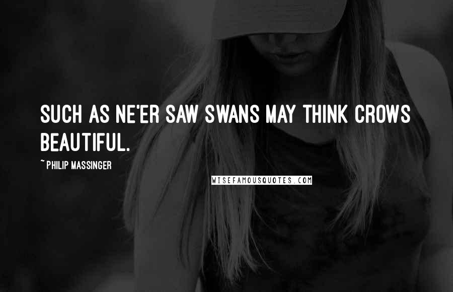 Philip Massinger quotes: Such as ne'er saw swans May think crows beautiful.