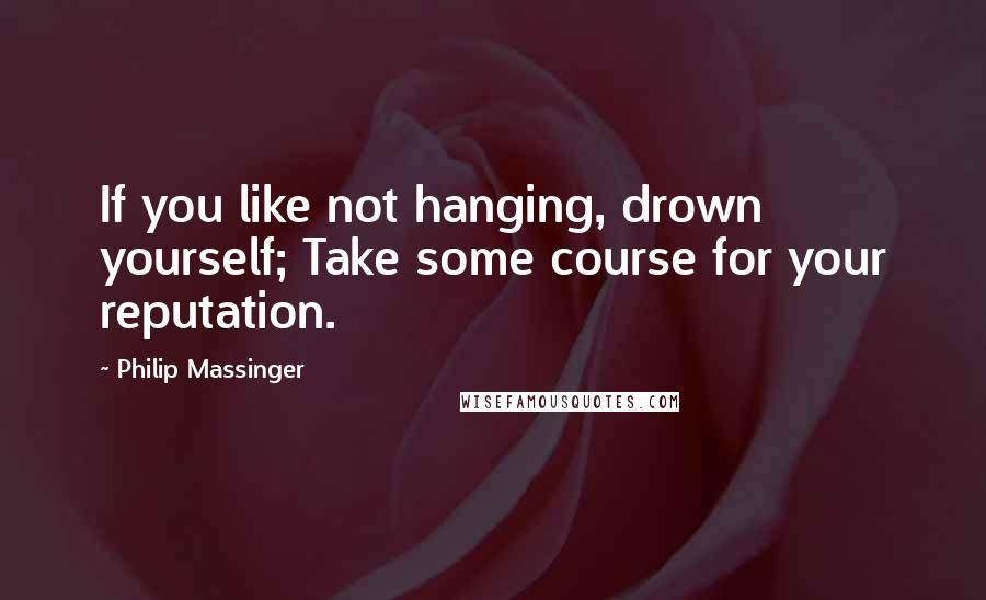 Philip Massinger quotes: If you like not hanging, drown yourself; Take some course for your reputation.