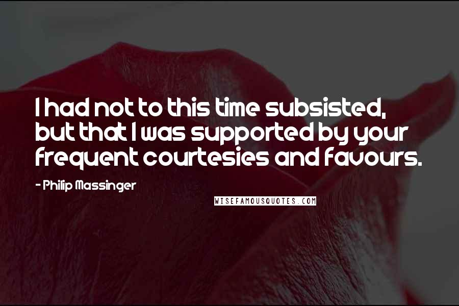 Philip Massinger quotes: I had not to this time subsisted, but that I was supported by your frequent courtesies and favours.