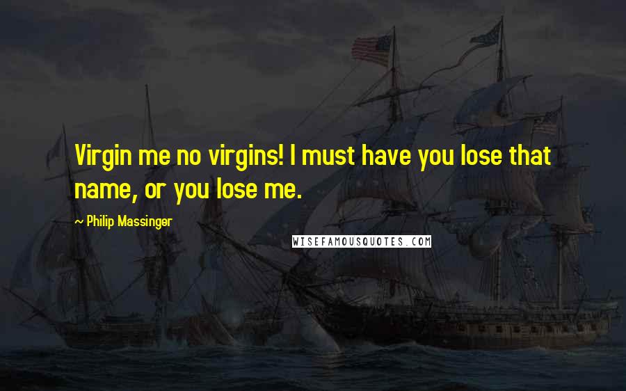 Philip Massinger quotes: Virgin me no virgins! I must have you lose that name, or you lose me.