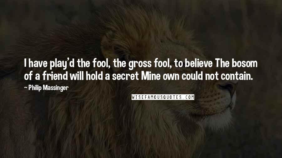 Philip Massinger quotes: I have play'd the fool, the gross fool, to believe The bosom of a friend will hold a secret Mine own could not contain. Philip Massinger quotes: I have play'd the fool, the gross fool, to believe The bosom of a friend will hold a secret Mine own could not contain.