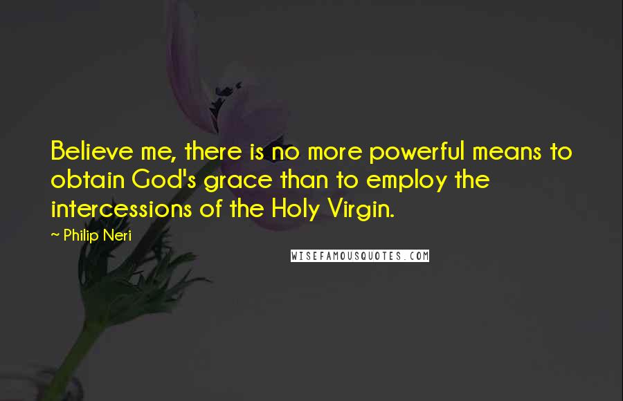 Philip Neri quotes: Believe me, there is no more powerful means to obtain God's grace than to employ the intercessions of the Holy Virgin.