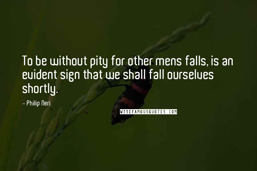 Philip Neri quotes: To be without pity for other mens falls, is an evident sign that we shall fall ourselves shortly.