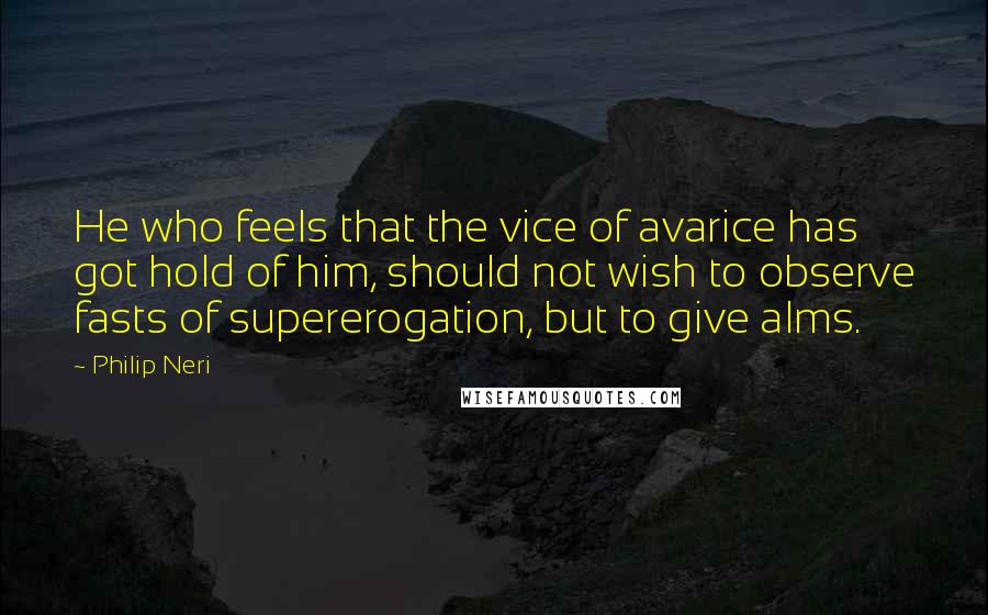 Philip Neri quotes: He who feels that the vice of avarice has got hold of him, should not wish to observe fasts of supererogation, but to give alms.