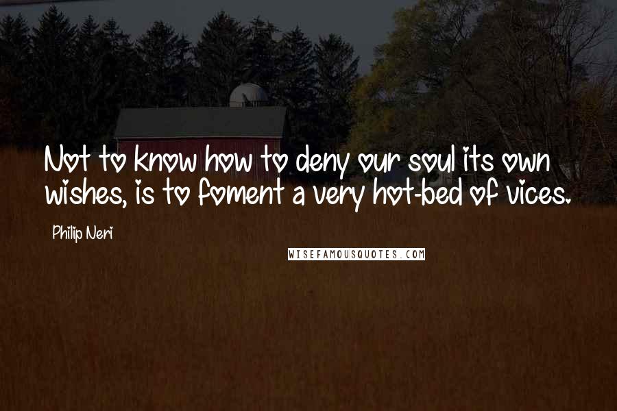 Philip Neri quotes: Not to know how to deny our soul its own wishes, is to foment a very hot-bed of vices.