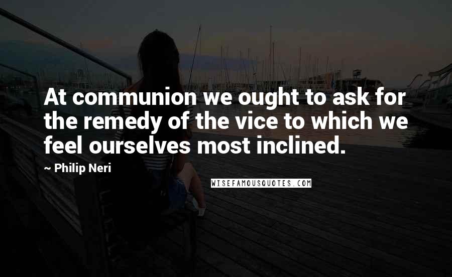 Philip Neri quotes: At communion we ought to ask for the remedy of the vice to which we feel ourselves most inclined.