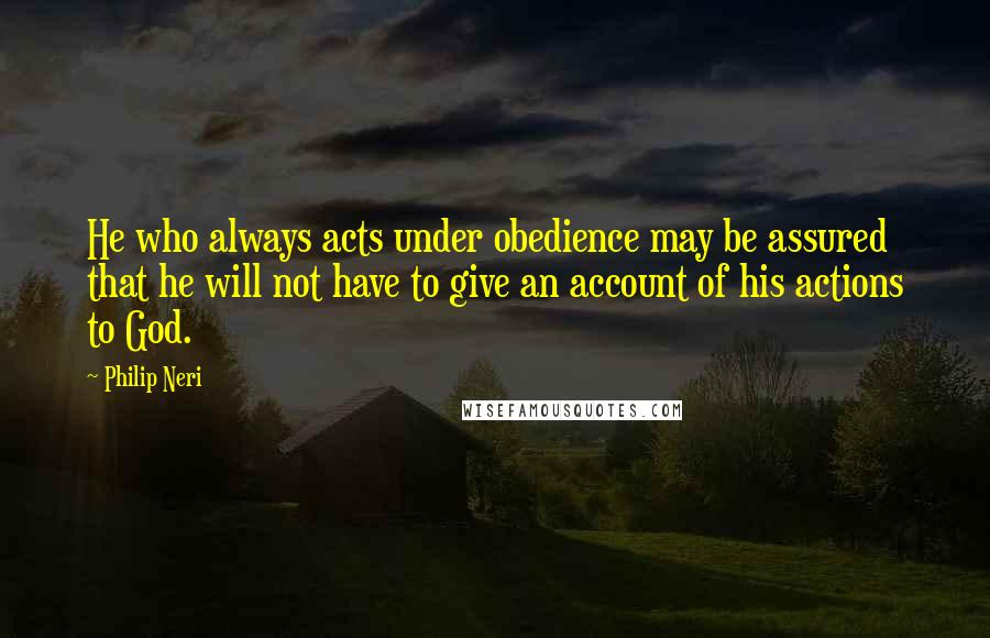 Philip Neri quotes: He who always acts under obedience may be assured that he will not have to give an account of his actions to God.