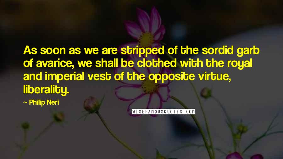 Philip Neri quotes: As soon as we are stripped of the sordid garb of avarice, we shall be clothed with the royal and imperial vest of the opposite virtue, liberality.