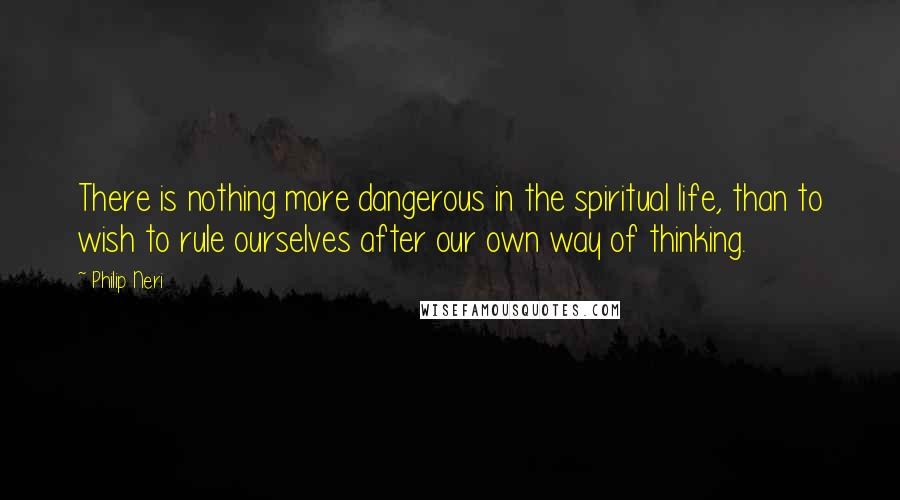 Philip Neri quotes: There is nothing more dangerous in the spiritual life, than to wish to rule ourselves after our own way of thinking.