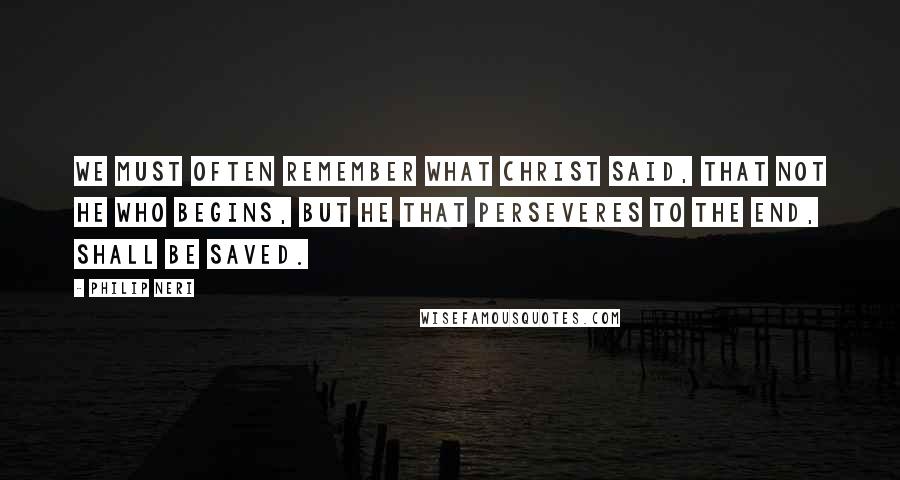 Philip Neri quotes: We must often remember what Christ said, that not he who begins, but he that perseveres to the end, shall be saved.