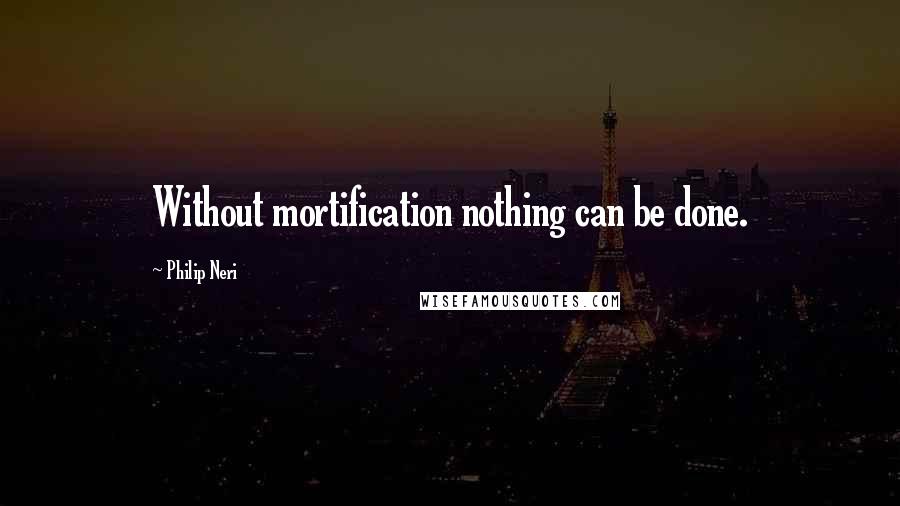 Philip Neri quotes: Without mortification nothing can be done.