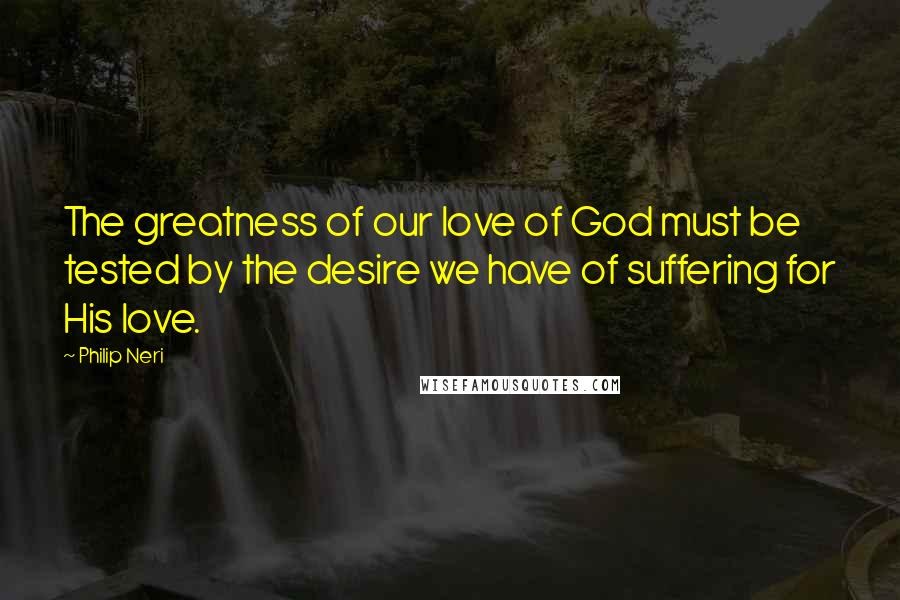 Philip Neri quotes: The greatness of our love of God must be tested by the desire we have of suffering for His love.