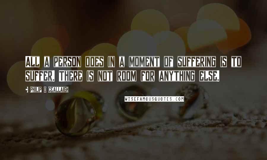 Philip O Ceallaigh quotes: All a person does in a moment of suffering is to suffer. There is not room for anything else. Philip O Ceallaigh quotes: All a person does in a moment of suffering is to suffer. There is not room for anything else.