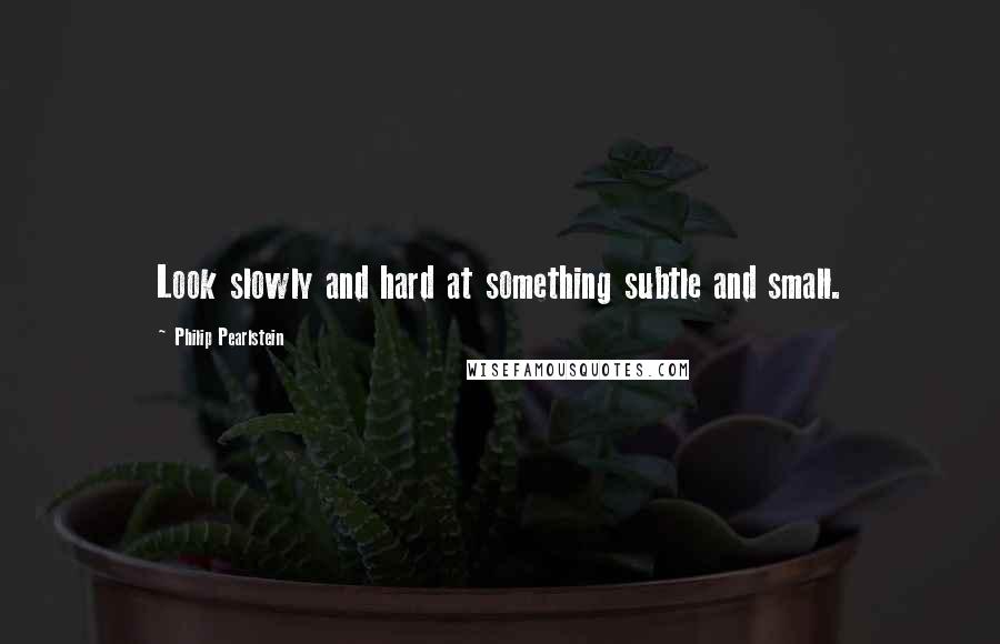 Philip Pearlstein quotes: Look slowly and hard at something subtle and small.