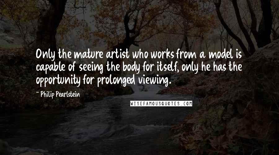 Philip Pearlstein quotes: Only the mature artist who works from a model is capable of seeing the body for itself, only he has the opportunity for prolonged viewing.