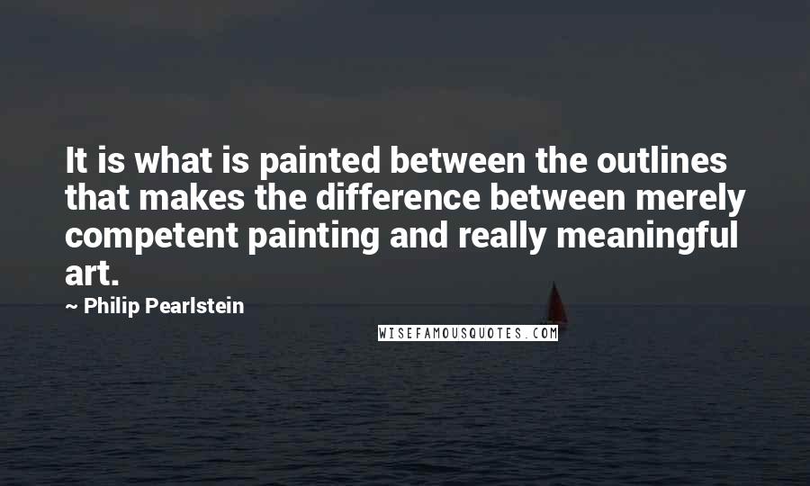 Philip Pearlstein quotes: It is what is painted between the outlines that makes the difference between merely competent painting and really meaningful art.