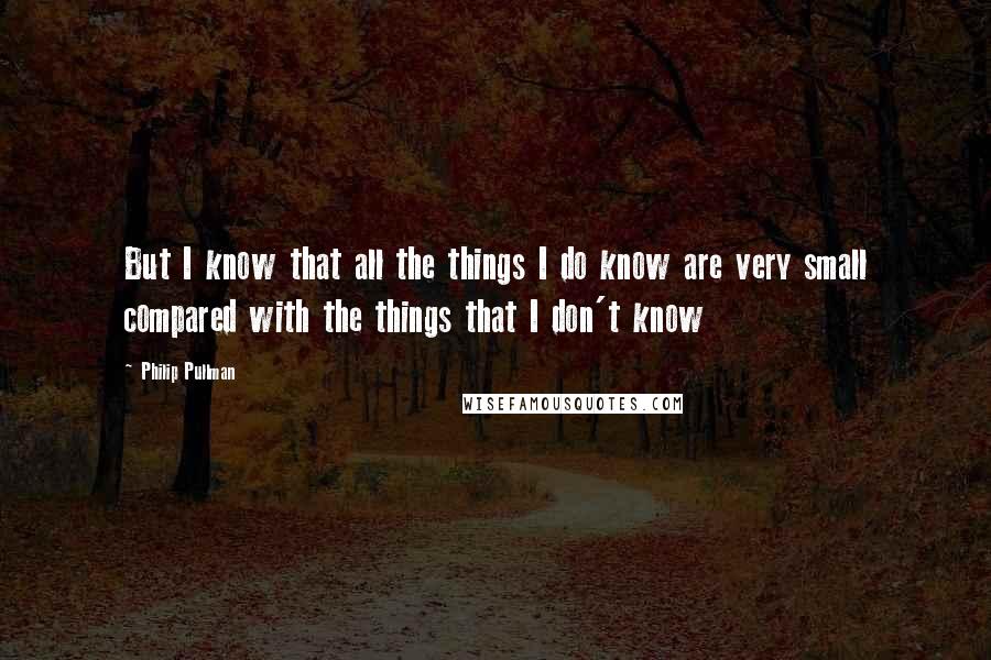 Philip Pullman quotes: But I know that all the things I do know are very small compared with the things that I don't know