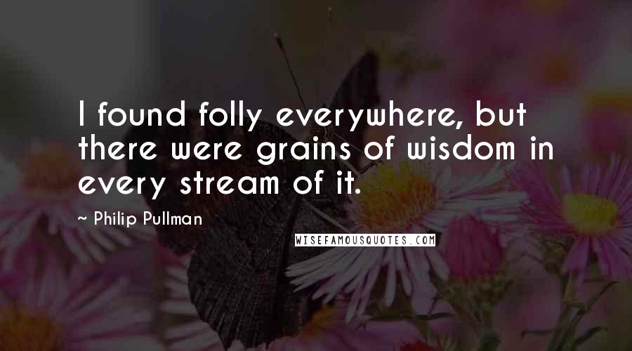 Philip Pullman quotes: I found folly everywhere, but there were grains of wisdom in every stream of it.