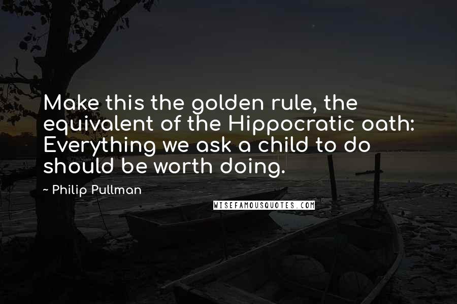 Philip Pullman quotes: Make this the golden rule, the equivalent of the Hippocratic oath: Everything we ask a child to do should be worth doing.