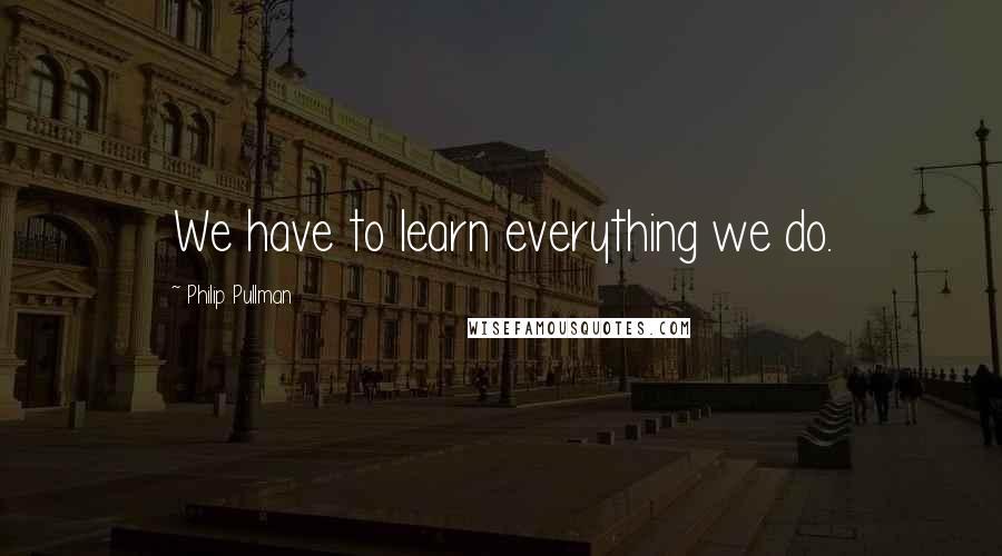 Philip Pullman quotes: We have to learn everything we do.