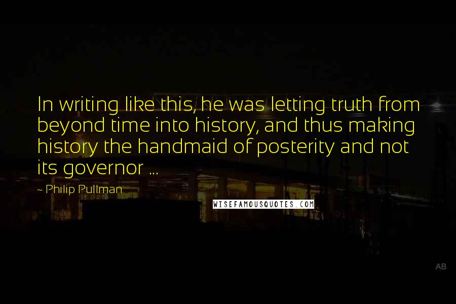 Philip Pullman quotes: In writing like this, he was letting truth from beyond time into history, and thus making history the handmaid of posterity and not its governor ...