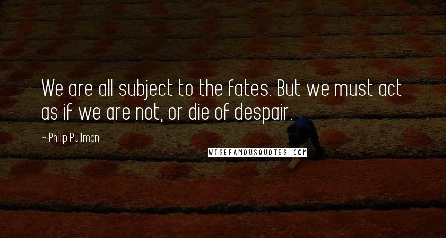 Philip Pullman quotes: We are all subject to the fates. But we must act as if we are not, or die of despair.