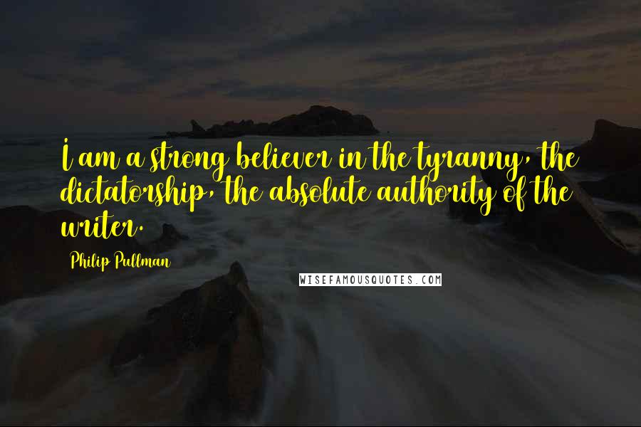 Philip Pullman quotes: I am a strong believer in the tyranny, the dictatorship, the absolute authority of the writer.