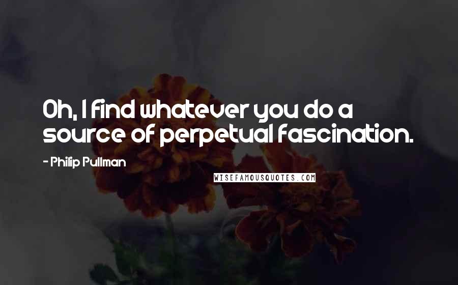 Philip Pullman quotes: Oh, I find whatever you do a source of perpetual fascination.