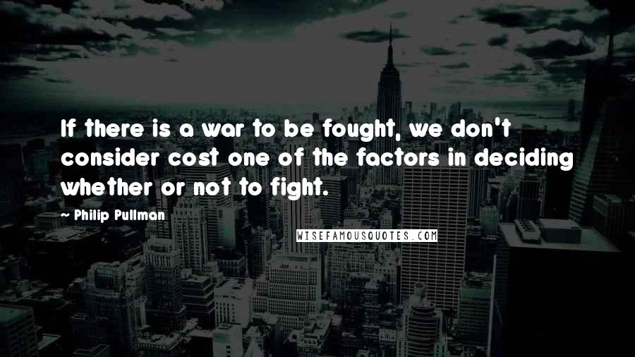 Philip Pullman quotes: If there is a war to be fought, we don't consider cost one of the factors in deciding whether or not to fight.