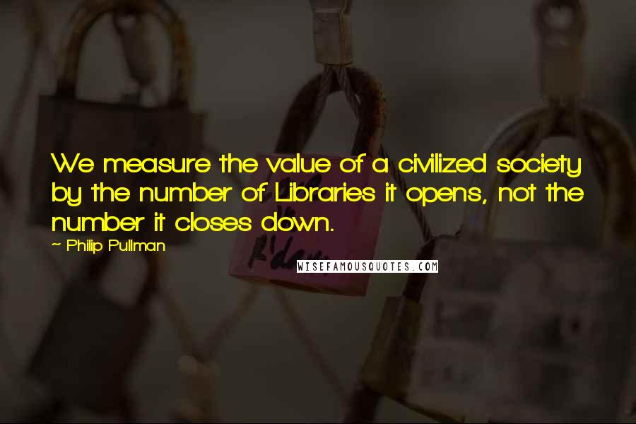 Philip Pullman quotes: We measure the value of a civilized society by the number of Libraries it opens, not the number it closes down.