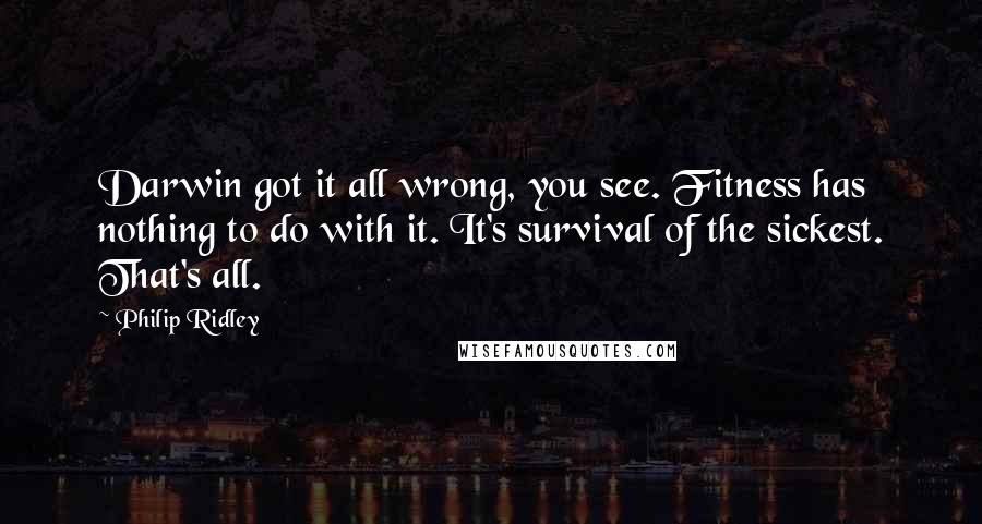 Philip Ridley quotes: Darwin got it all wrong, you see. Fitness has nothing to do with it. It's survival of the sickest. That's all.