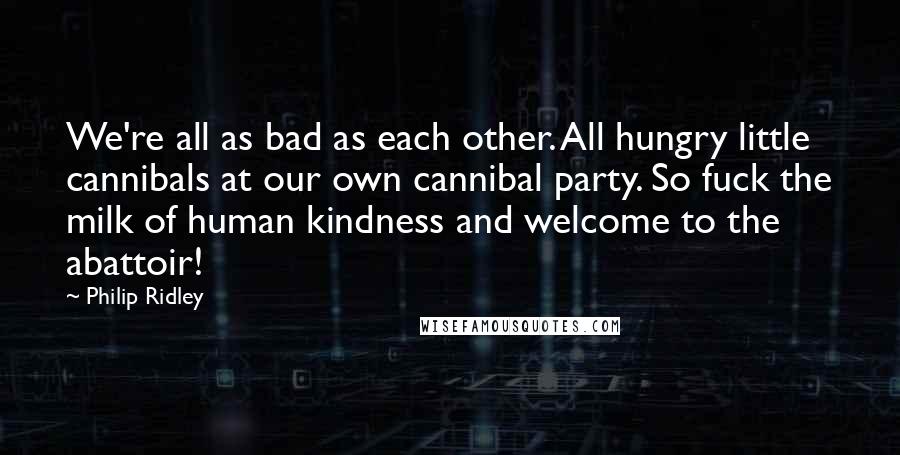 Philip Ridley quotes: We're all as bad as each other. All hungry little cannibals at our own cannibal party. So fuck the milk of human kindness and welcome to the abattoir!