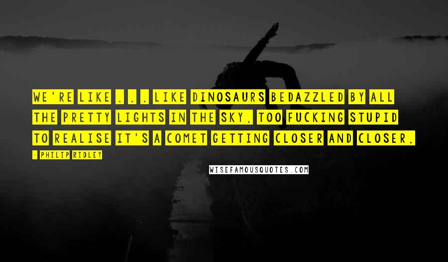 Philip Ridley quotes: We're like . . . like dinosaurs bedazzled by all the pretty lights in the sky, too fucking stupid to realise it's a comet getting closer and closer.